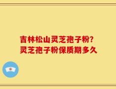吉林松山灵芝孢子粉？灵芝孢子粉保质期多久