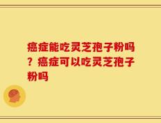 癌症能吃灵芝孢子粉吗？癌症可以吃灵芝孢子粉吗