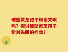 破壁灵芝孢子粉治失眠吗？探讨破壁灵芝孢子粉对失眠的疗效？