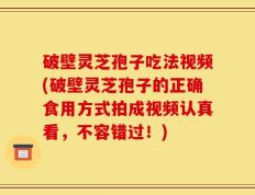 破壁灵芝孢子吃法视频(破壁灵芝孢子的正确食用方式拍成视频认真看，不容错过！)
