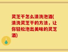 灵芝干怎么清洗泡酒(清洗灵芝干的方法，让你轻松泡出美味的灵芝酒)