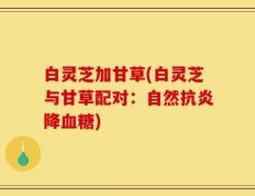 白灵芝加甘草(白灵芝与甘草配对：自然抗炎降血糖)