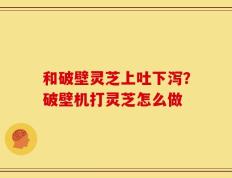 和破壁灵芝上吐下泻？破壁机打灵芝怎么做