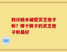 四川椴木破壁灵芝孢子粉？哪个牌子的灵芝孢子粉最好