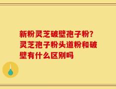 新粉灵芝破壁孢子粉？灵芝孢子粉头道粉和破壁有什么区别吗