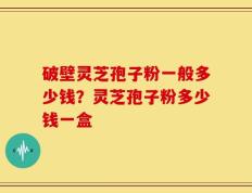 破壁灵芝孢子粉一般多少钱？灵芝孢子粉多少钱一盒