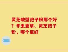 灵芝破壁孢子粉那个好？冬虫夏草、灵芝孢子粉，哪个更好