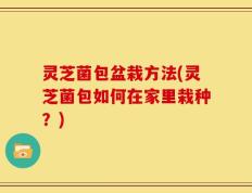 灵芝菌包盆栽方法(灵芝菌包如何在家里栽种？)