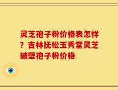 灵芝孢子粉价格表怎样？吉林抚松玉秀堂灵芝破壁孢子粉价格