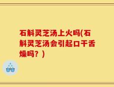 石斛灵芝汤上火吗(石斛灵芝汤会引起口干舌燥吗？)