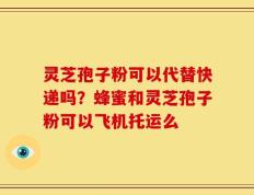 灵芝孢子粉可以代替快递吗？蜂蜜和灵芝孢子粉可以飞机托运么
