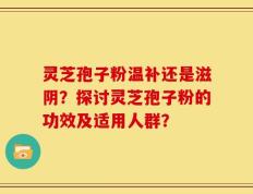 灵芝孢子粉温补还是滋阴？探讨灵芝孢子粉的功效及适用人群？