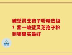 破壁灵芝孢子粉精选级？紫一破壁灵芝孢子粉到哪里买最好