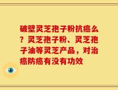 破壁灵芝孢子粉抗癌么？灵芝孢子粉、灵芝孢子油等灵芝产品，对治癌防癌有没有功效