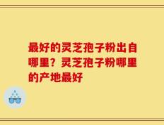 最好的灵芝孢子粉出自哪里？灵芝孢子粉哪里的产地最好