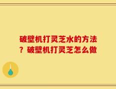 破壁机打灵芝水的方法？破壁机打灵芝怎么做