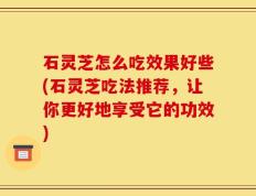 石灵芝怎么吃效果好些(石灵芝吃法推荐，让你更好地享受它的功效)