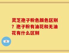 灵芝孢子粉色颜色区别？孢子粉有油花和无油花有什么区别
