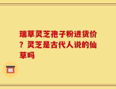 瑞草灵芝孢子粉进货价？灵芝是古代人说的仙草吗
