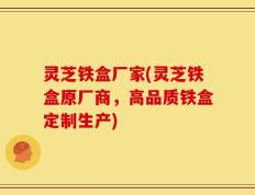 灵芝铁盒厂家(灵芝铁盒原厂商，高品质铁盒定制生产)