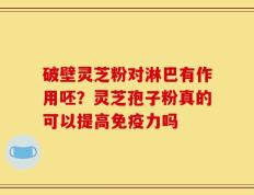 破壁灵芝粉对淋巴有作用呸？灵芝孢子粉真的可以提高免疫力吗