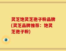 灵芝饱灵芝孢子粉品牌(灵芝品牌推荐：饱灵芝孢子粉)