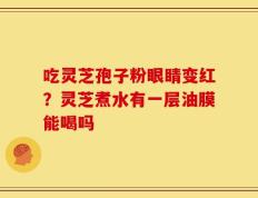 吃灵芝孢子粉眼睛变红？灵芝煮水有一层油膜能喝吗