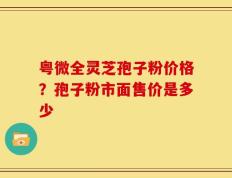 粤微全灵芝孢子粉价格？孢子粉市面售价是多少