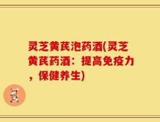 灵芝黄芪泡药酒(灵芝黄芪药酒：提高免疫力，保健养生)