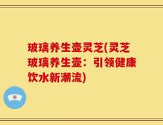玻璃养生壶灵芝(灵芝玻璃养生壶：引领健康饮水新潮流)