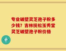 专业破壁灵芝孢子粉多少钱？吉林抚松玉秀堂灵芝破壁孢子粉价格