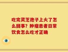 吃完灵芝孢子上火了怎么回事？肿瘤患者日常饮食怎么吃才正确