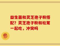 益生菌和灵芝孢子粉搭配？灵芝孢子粉和松茸一起吃，冲突吗