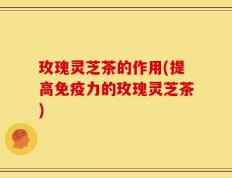 玫瑰灵芝茶的作用(提高免疫力的玫瑰灵芝茶)