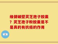 维健破壁灵芝孢子胶囊？灵芝孢子粉胶囊是不是真的有抗癌的作用