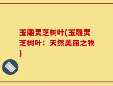 玉雕灵芝树叶(玉雕灵芝树叶：天然美丽之物)