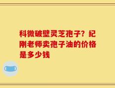 科微破壁灵芝孢子？纪刚老师卖孢子油的价格是多少钱
