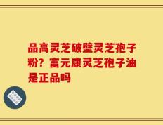 品高灵芝破壁灵芝孢子粉？富元康灵芝孢子油是正品吗