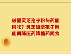 破壁灵芝孢子粉与药能同吃？灵芝破壁孢子粉能同降压药降糖药同食