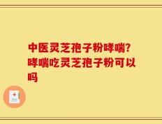 中医灵芝孢子粉哮喘？哮喘吃灵芝孢子粉可以吗