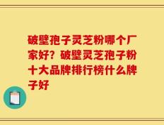 破壁孢子灵芝粉哪个厂家好？破壁灵芝孢子粉十大品牌排行榜什么牌子好