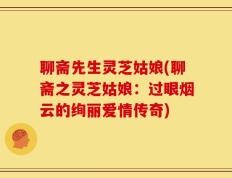 聊斋先生灵芝姑娘(聊斋之灵芝姑娘：过眼烟云的绚丽爱情传奇)