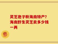 灵芝孢子粉海南特产？海南野生灵芝卖多少钱一两