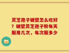 灵芝孢子破壁怎么吃好？破壁灵芝孢子粉每天服用几次，每次服多少