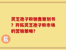 灵芝孢子粉销售策划书？开拓灵芝孢子粉市场的营销策略？
