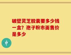破壁灵芝胶囊要多少钱一盒？孢子粉市面售价是多少