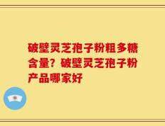 破壁灵芝孢子粉粗多糖含量？破壁灵芝孢子粉产品哪家好