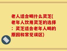老人适合喝什么灵芝(老年人饮用灵芝的选择：灵芝适合老年人喝的原因和常见误区)