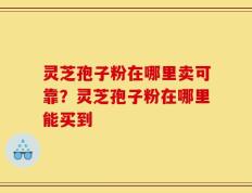 灵芝孢子粉在哪里卖可靠？灵芝孢子粉在哪里能买到