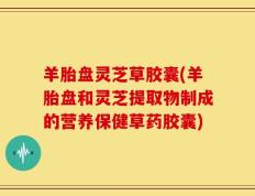 羊胎盘灵芝草胶囊(羊胎盘和灵芝提取物制成的营养保健草药胶囊)